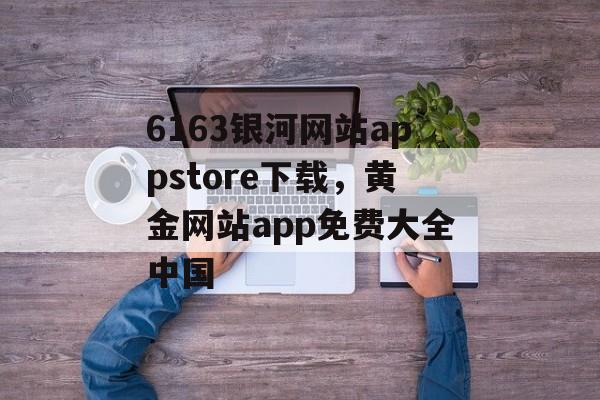 6163银河网站appstore下载，黄金网站app免费大全中国