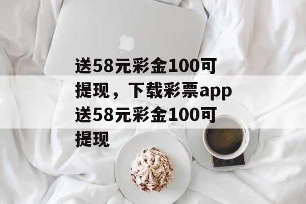 送58元彩金100可提现，下载彩票app送58元彩金100可提现