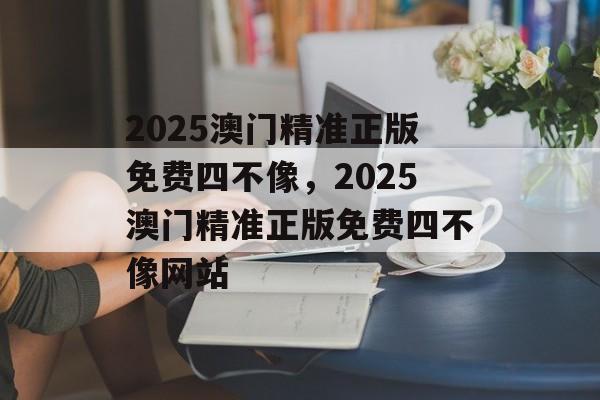 2025澳门精准正版免费四不像，2025澳门精准正版免费四不像网站